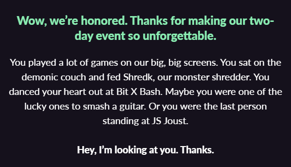 white text on black background: "You played a lot of games on our big, big screens. You sat on the demonic couch and fed Shredk, our monster shredder. You danced your heart out at Bit X Bash. Maybe you were one of the lucky ones to smash a guitar. Or you were the last person standing at JS Joust. Hey, I’m looking at you. Thanks."